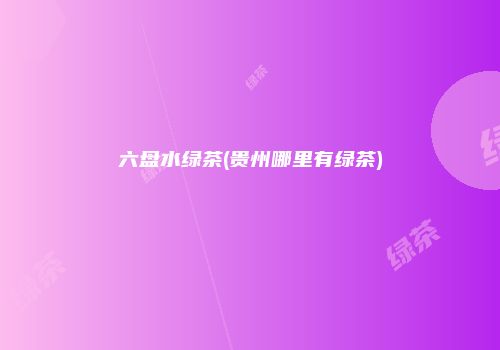 六盘水绿茶(贵州哪里有绿茶)