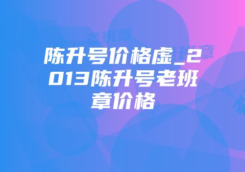 陈升号价格虚_2013陈升号老班章价格