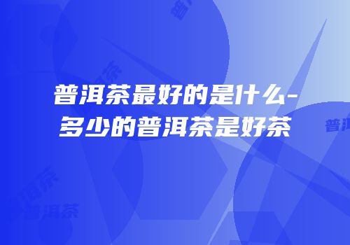 普洱茶最好的是什么-多少的普洱茶是好茶