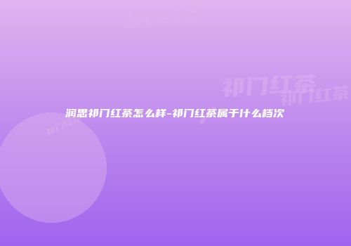 润思祁门红茶怎么样-祁门红茶属于什么档次