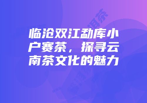 临沧双江勐库小户赛茶，探寻云南茶文化的魅力
