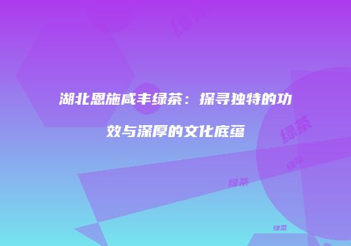湖北恩施咸丰绿茶：探寻独特的功效与深厚的文化底蕴