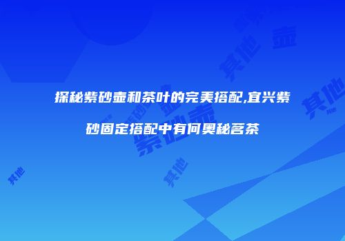 探秘紫砂壶和茶叶的完美搭配,宜兴紫砂固定搭配中有何奥秘茗茶
