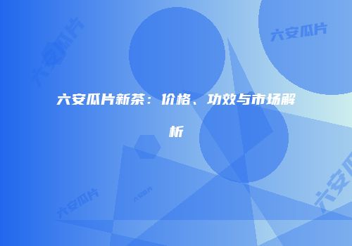 六安瓜片新茶：价格、功效与市场解析