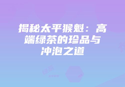 揭秘太平猴魁：高端绿茶的珍品与冲泡之道