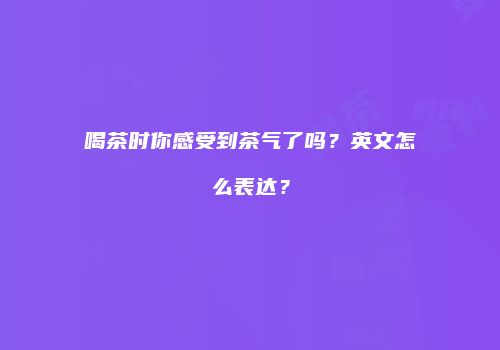 喝茶时你感受到茶气了吗？英文怎么表达？