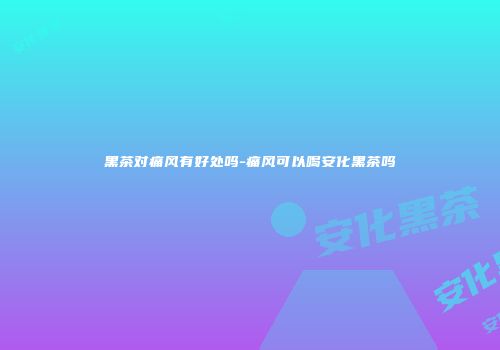 黑茶对痛风有好处吗-痛风可以喝安化黑茶吗