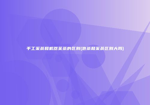 手工采茶和机器采茶的区别(泡茶和采茶区别大吗)