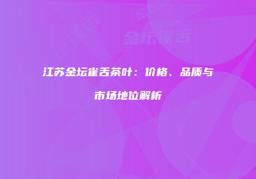 江苏金坛雀舌茶叶：价格、品质与市场地位解析