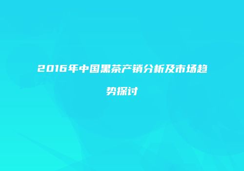 2016年中国黑茶产销分析及市场趋势探讨