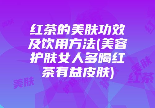 红茶的美肤功效及饮用方法(美容护肤女人多喝红茶有益皮肤)
