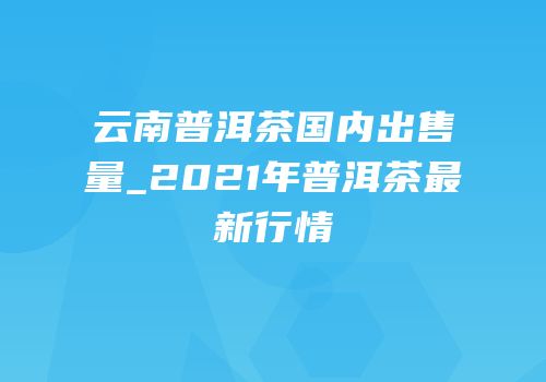 云南普洱茶国内出售量_2021年普洱茶最新行情