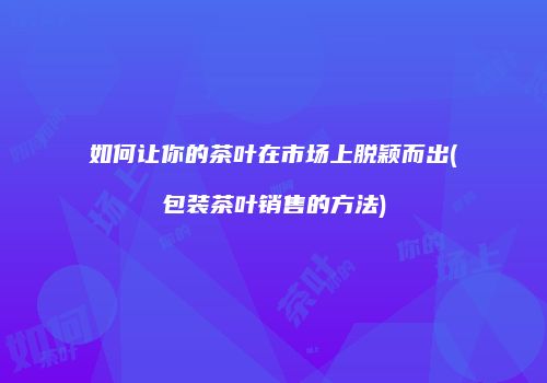 如何让你的茶叶在市场上脱颖而出(包装茶叶销售的方法)