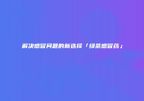 解决感冒问题的新选择「绿茶感冒药」
