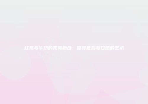 红茶与牛奶的完美融合：探寻色彩与口感的艺术