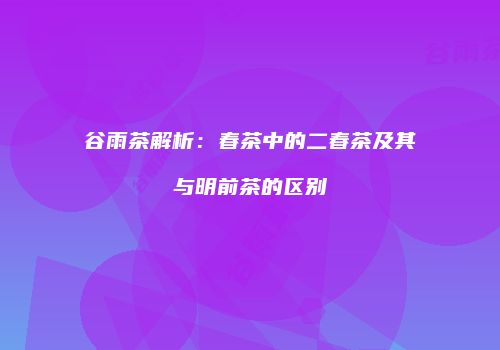 谷雨茶解析：春茶中的二春茶及其与明前茶的区别