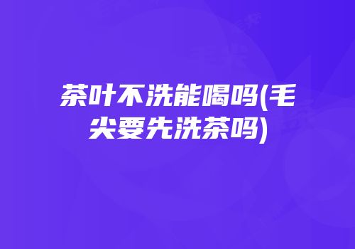 茶叶不洗能喝吗(毛尖要先洗茶吗)