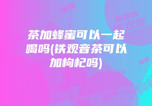 茶加蜂蜜可以一起喝吗(铁观音茶可以加枸杞吗)