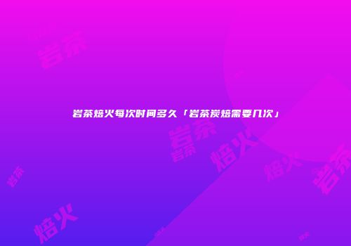 岩茶焙火每次时间多久「岩茶炭焙需要几次」