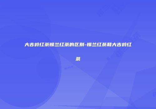 大吉岭红茶锡兰红茶的区别-锡兰红茶和大吉岭红茶