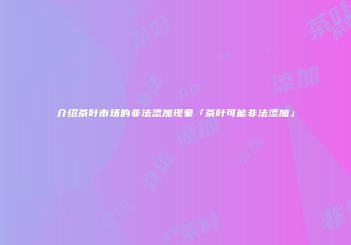 介绍茶叶市场的非法添加现象「茶叶可能非法添加」