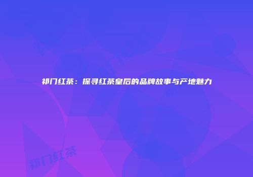 祁门红茶：探寻红茶皇后的品牌故事与产地魅力