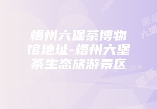 梧州六堡茶博物馆地址-梧州六堡茶生态旅游景区