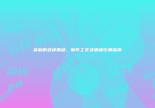 茶粉的多样用途、制作工艺及健康饮用指南