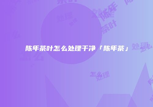 陈年茶叶怎么处理干净「陈年茶」