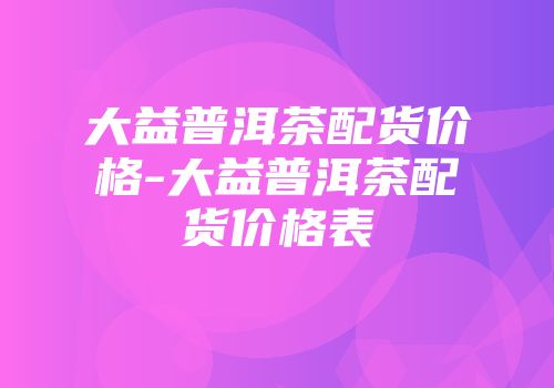 大益普洱茶配货价格-大益普洱茶配货价格表