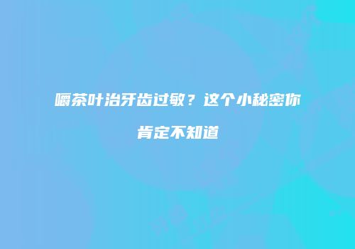 嚼茶叶治牙齿过敏？这个小秘密你肯定不知道