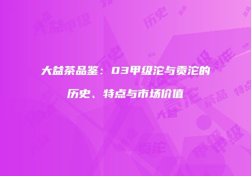 大益茶品鉴：03甲级沱与贡沱的历史、特点与市场价值