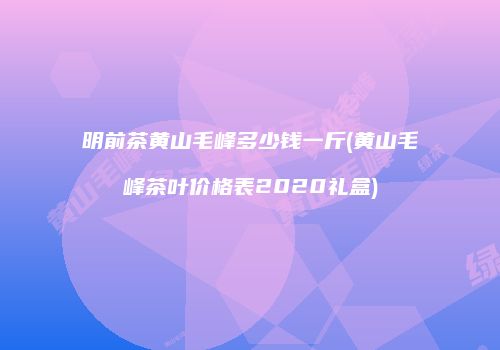 明前茶黄山毛峰多少钱一斤(黄山毛峰茶叶价格表2020礼盒)