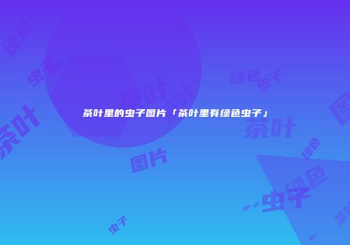茶叶里的虫子图片「茶叶里有绿色虫子」