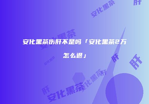 安化黑茶伤肝不是吗「安化黑茶2万怎么退」