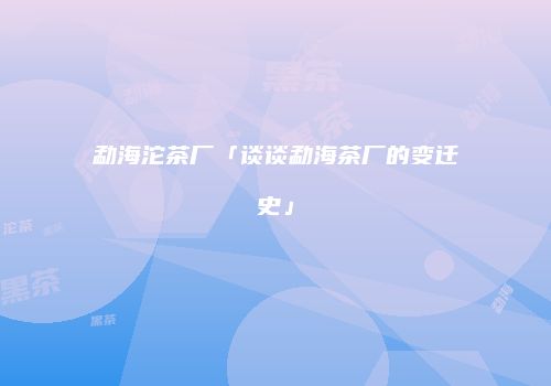 勐海沱茶厂「谈谈勐海茶厂的变迁史」