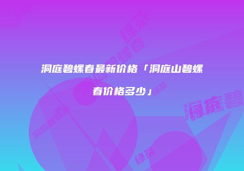 洞庭碧螺春最新价格「洞庭山碧螺春价格多少」