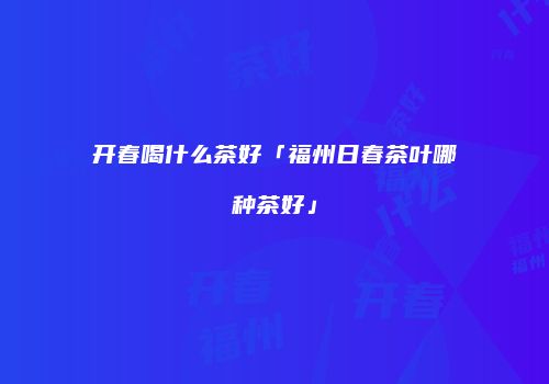 开春喝什么茶好「福州日春茶叶哪种茶好」