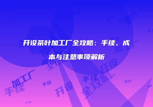 开设茶叶加工厂全攻略：手续、成本与注意事项解析
