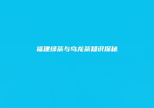 福建绿茶与乌龙茶知识探秘