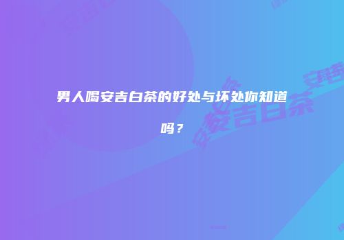 男人喝安吉白茶的好处与坏处你知道吗？