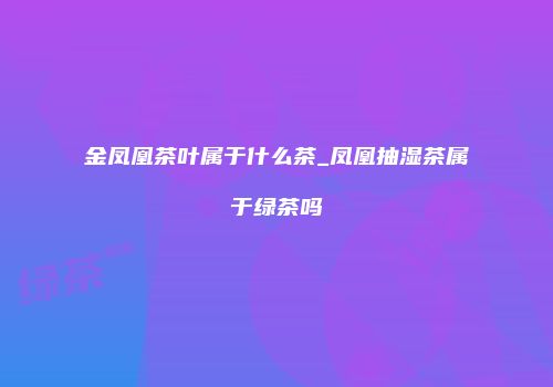 金凤凰茶叶属于什么茶_凤凰抽湿茶属于绿茶吗