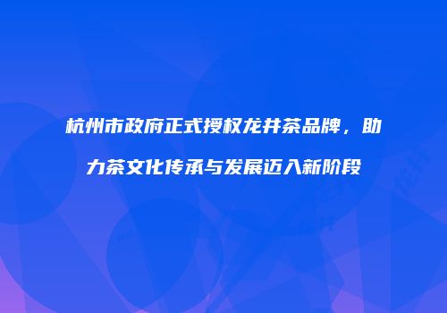 杭州市政府正式授权龙井茶品牌，助力茶文化传承与发展迈入新阶段