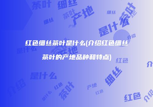 红色细丝茶叶是什么(介绍红色细丝茶叶的产地品种和特点)
