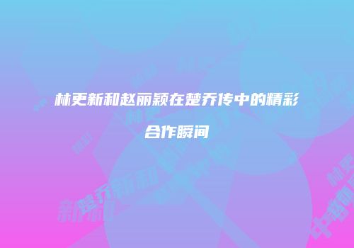 林更新和赵丽颖在楚乔传中的精彩合作瞬间