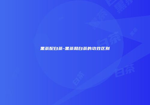 黑茶配白茶-黑茶和白茶的功效区别