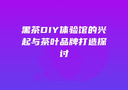 黑茶DIY体验馆的兴起与茶叶品牌打造探讨