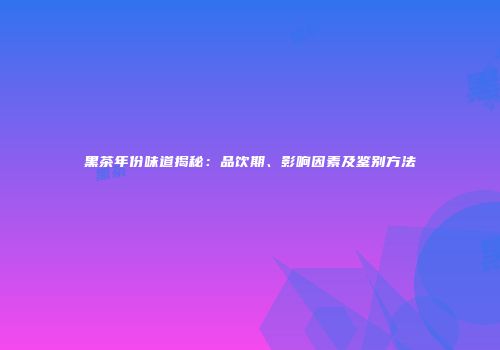 黑茶年份味道揭秘：品饮期、影响因素及鉴别方法