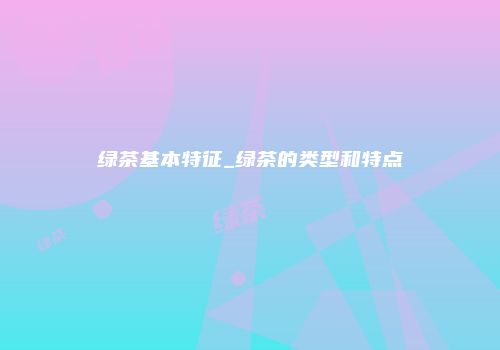 绿茶基本特征_绿茶的类型和特点