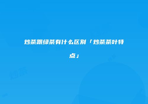 炒茶跟绿茶有什么区别「炒茶茶叶特点」